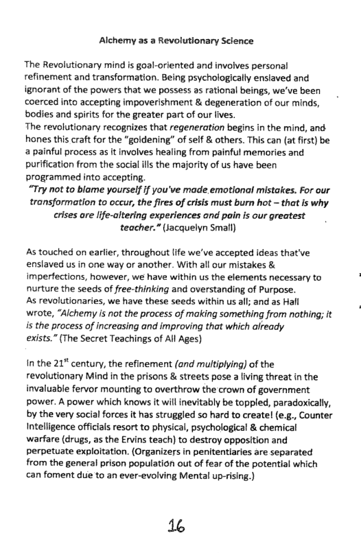 Alchemy as a Revolutionary Science  The Revolutionary mind is goal-oriented and involves personal refinement and transformation. Being psychologically ensiaved and ignorant of the powers that we possess as rational beings, we’ve been coerced into accepting impoverishment & degeneration of our minds, bodies and spirits for the greater part of our fives. The revolutionary recognizes that regeneration begins in the mind, and hones this craft for the “goldening” of self & others. This can (at first) be a painful process as it involves healing from painful memories and purification from the social lls the majority of s have been programmed into accepting. “Try not to blame yourself if you’ve made emotional mistakes. For our transformation to occur, the fires of crisis must burn hot — that is why crises are life-altering experiences and poin is our greatest teacher.” (lacquelyn Small)  As touched on earlier, throughout life we’ve accepted ideas that’ve enslaved us in one way or another. With all our mistakes & imperfections, however, we have within us the elements necessary to nurture the seeds of free-thinking and overstanding of Purpose.  As revolutionaries, we have these seeds within us all; and as Hall  wrote, “Alchemy is not the process of making something from nothing; it is the process of increasing and improving that which already  exists.” (The Secret Teachings of All Ages)  In the 21% century, the refinement (and multiplying) of the revolutionary Mind in the prisons & streets pose a living threat in the invaluable fervor mounting to overthrow the crown of government power. A power which knows it will inevitably be toppled, paradoxically, by the very social forces it has struggled so hard to create! (e.g., Counter Intelligence officials resort to physical, psychological & chemical  warfare (drugs, as the Ervins teach) to destroy opposition and perpetuate exploitation. (Organizers in penitentiaries are separated from the general prison population out of fear of the potential which can foment duie to an ever-evolving Mental up-rising.)  16 